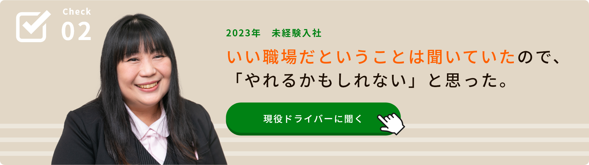 Check02 2023年 未経験入社 いい職場だということは聞いていたので、「やれるかもしれない」と思った。 現役ドライバーに聞く